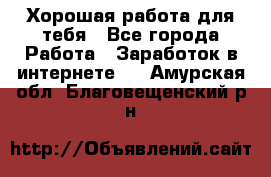 Хорошая работа для тебя - Все города Работа » Заработок в интернете   . Амурская обл.,Благовещенский р-н